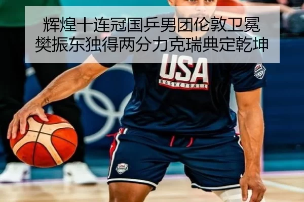 辉煌十连冠国乒男团伦敦卫冕 樊振东独得两分力克瑞典定乾坤